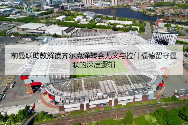前曼联助教解读齐尔克泽转会尤文与拉什福德留守曼联的深层逻辑