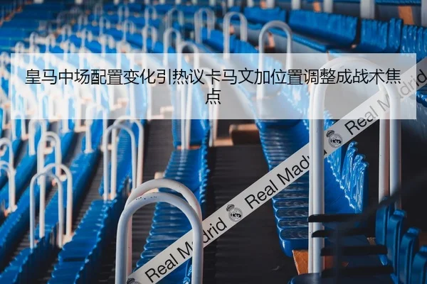 皇马中场配置变化引热议卡马文加位置调整成战术焦点
